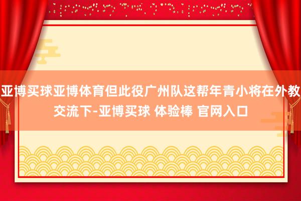亚博买球亚博体育但此役广州队这帮年青小将在外教交流下-亚博买球 体验棒 官网入口