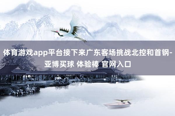 体育游戏app平台接下来广东客场挑战北控和首钢-亚博买球 体验棒 官网入口