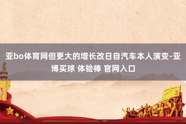 亚bo体育网但更大的增长改日自汽车本人演变-亚博买球 体验棒 官网入口
