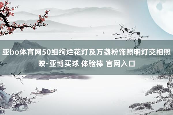 亚bo体育网50组绚烂花灯及万盏粉饰照明灯交相照映-亚博买球 体验棒 官网入口