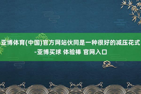 亚博体育(中国)官方网站伙同是一种很好的减压花式-亚博买球 体验棒 官网入口