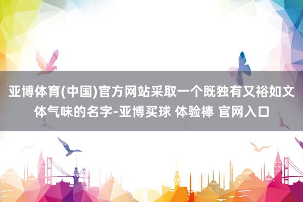 亚博体育(中国)官方网站采取一个既独有又裕如文体气味的名字-亚博买球 体验棒 官网入口