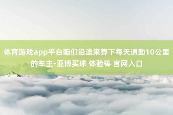 体育游戏app平台咱们沿途来算下每天通勤10公里的车主-亚博买球 体验棒 官网入口