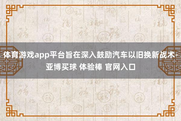体育游戏app平台旨在深入鼓励汽车以旧换新战术-亚博买球 体验棒 官网入口