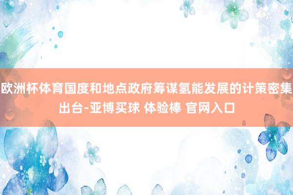 欧洲杯体育国度和地点政府筹谋氢能发展的计策密集出台-亚博买球 体验棒 官网入口
