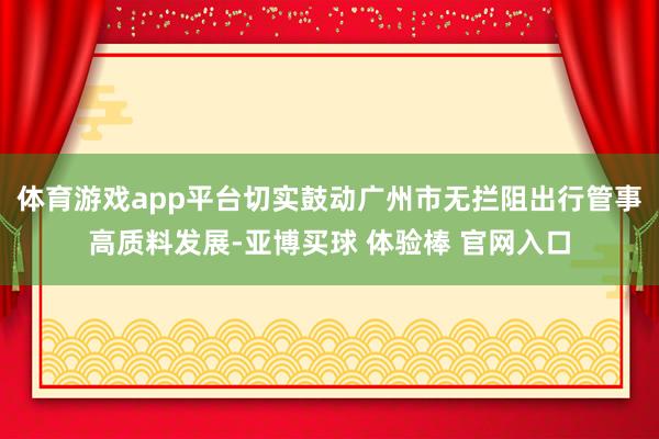 体育游戏app平台切实鼓动广州市无拦阻出行管事高质料发展-亚博买球 体验棒 官网入口