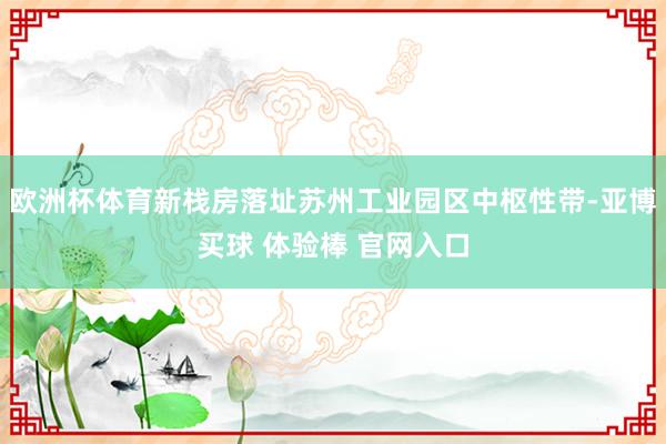 欧洲杯体育新栈房落址苏州工业园区中枢性带-亚博买球 体验棒 官网入口