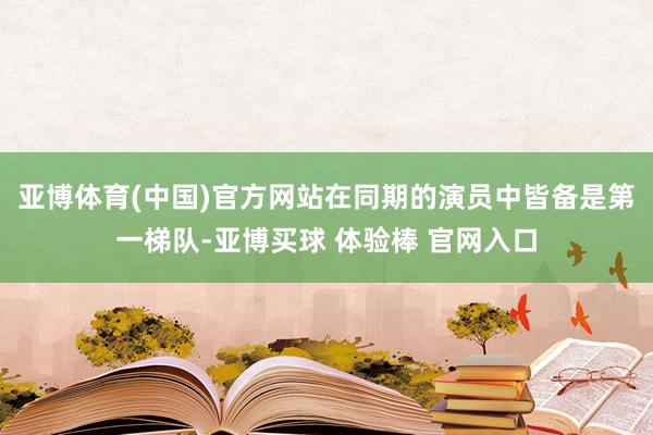 亚博体育(中国)官方网站在同期的演员中皆备是第一梯队-亚博买球 体验棒 官网入口