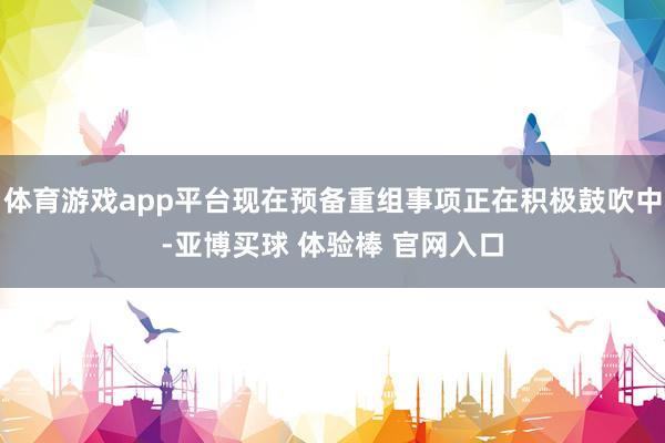 体育游戏app平台现在预备重组事项正在积极鼓吹中-亚博买球 体验棒 官网入口