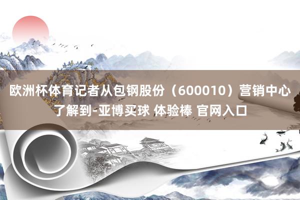 欧洲杯体育记者从包钢股份（600010）营销中心了解到-亚博买球 体验棒 官网入口