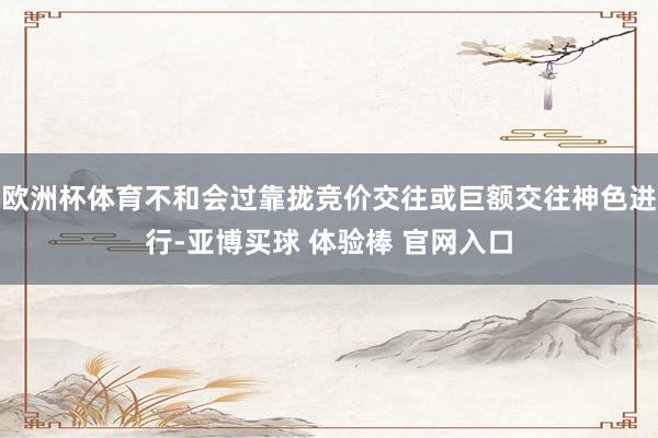 欧洲杯体育不和会过靠拢竞价交往或巨额交往神色进行-亚博买球 体验棒 官网入口
