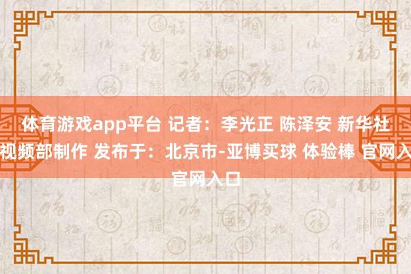 体育游戏app平台 记者：李光正 陈泽安 新华社音视频部制作 发布于：北京市-亚博买球 体验棒 官网入口