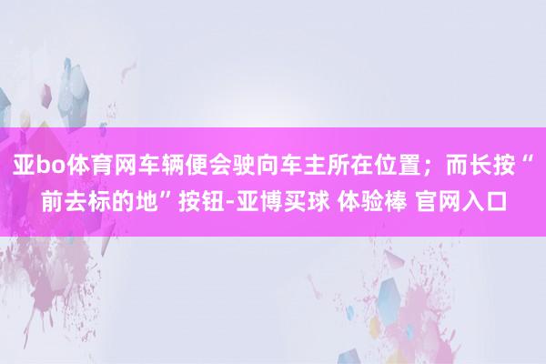 亚bo体育网车辆便会驶向车主所在位置；而长按“前去标的地”按钮-亚博买球 体验棒 官网入口