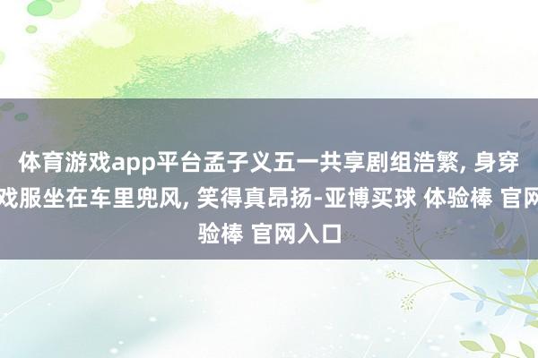 体育游戏app平台孟子义五一共享剧组浩繁, 身穿红色戏服坐在车里兜风, 笑得真昂扬-亚博买球 体验棒 官网入口