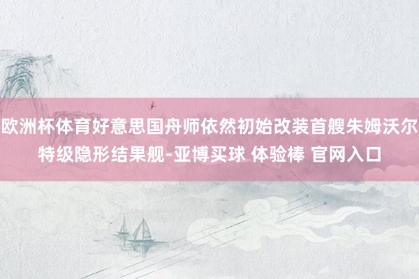 欧洲杯体育好意思国舟师依然初始改装首艘朱姆沃尔特级隐形结果舰-亚博买球 体验棒 官网入口