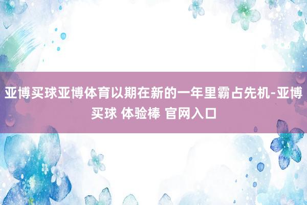 亚博买球亚博体育以期在新的一年里霸占先机-亚博买球 体验棒 官网入口