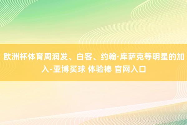 欧洲杯体育周润发、白客、约翰·库萨克等明星的加入-亚博买球 体验棒 官网入口