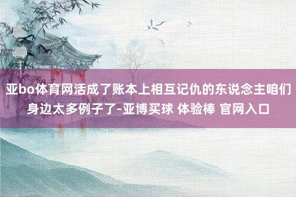 亚bo体育网活成了账本上相互记仇的东说念主咱们身边太多例子了-亚博买球 体验棒 官网入口