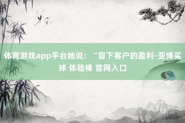 体育游戏app平台她说：“留下客户的盈利-亚博买球 体验棒 官网入口