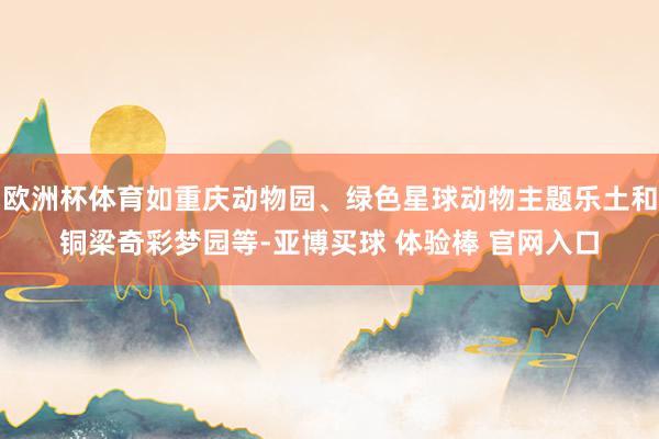 欧洲杯体育如重庆动物园、绿色星球动物主题乐土和铜梁奇彩梦园等-亚博买球 体验棒 官网入口