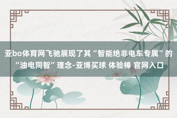 亚bo体育网飞驰展现了其“智能绝非电车专属”的“油电同智”理念-亚博买球 体验棒 官网入口