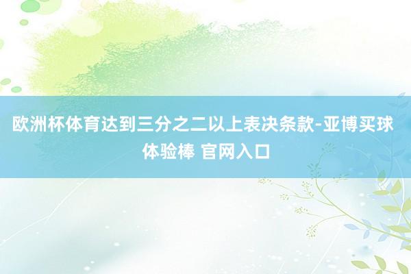 欧洲杯体育达到三分之二以上表决条款-亚博买球 体验棒 官网入口