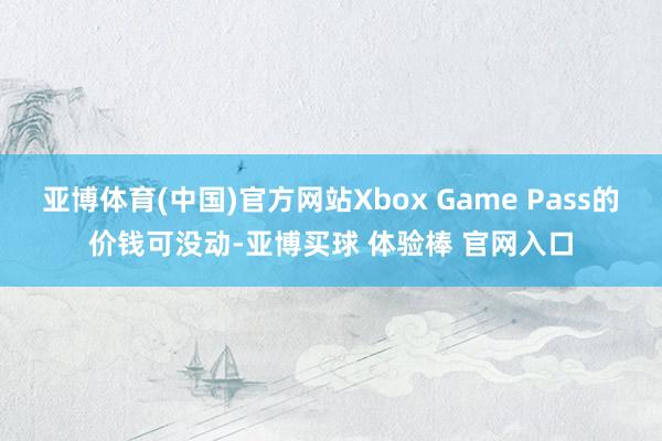 亚博体育(中国)官方网站Xbox Game Pass的价钱可没动-亚博买球 体验棒 官网入口