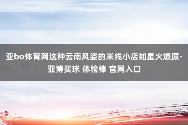 亚bo体育网这种云南风姿的米线小店如星火燎原-亚博买球 体验棒 官网入口