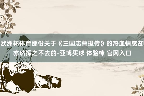 欧洲杯体育那份关于《三国志曹操传》的热血情感却亦然挥之不去的-亚博买球 体验棒 官网入口