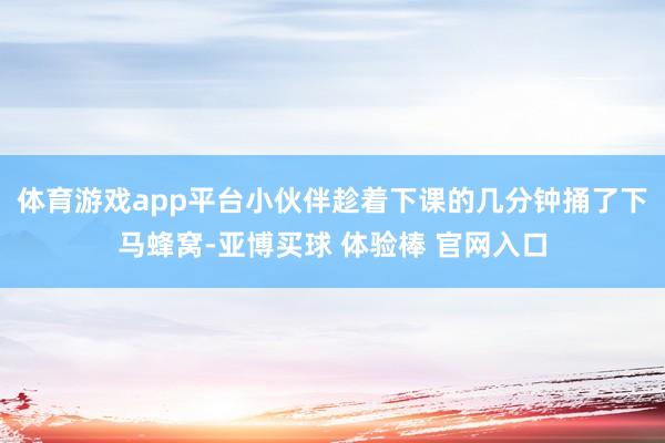 体育游戏app平台小伙伴趁着下课的几分钟捅了下马蜂窝-亚博买球 体验棒 官网入口