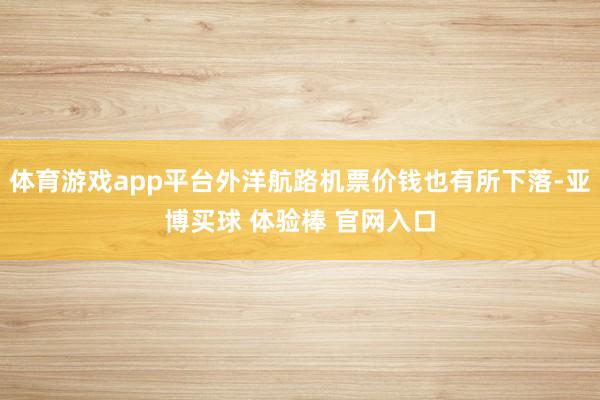 体育游戏app平台外洋航路机票价钱也有所下落-亚博买球 体验棒 官网入口