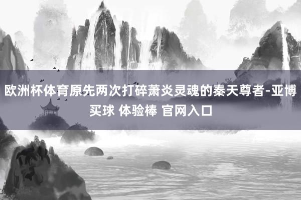 欧洲杯体育原先两次打碎萧炎灵魂的秦天尊者-亚博买球 体验棒 官网入口