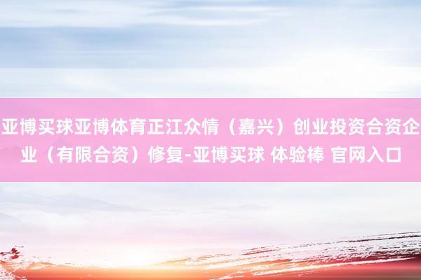 亚博买球亚博体育正江众情（嘉兴）创业投资合资企业（有限合资）修复-亚博买球 体验棒 官网入口