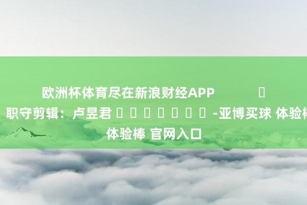 欧洲杯体育尽在新浪财经APP            						职守剪辑：卢昱君 							-亚博买球 体验棒 官网入口
