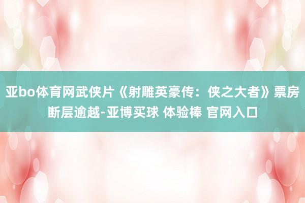 亚bo体育网武侠片《射雕英豪传：侠之大者》票房断层逾越-亚博买球 体验棒 官网入口