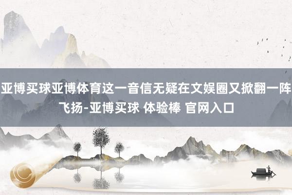 亚博买球亚博体育这一音信无疑在文娱圈又掀翻一阵飞扬-亚博买球 体验棒 官网入口