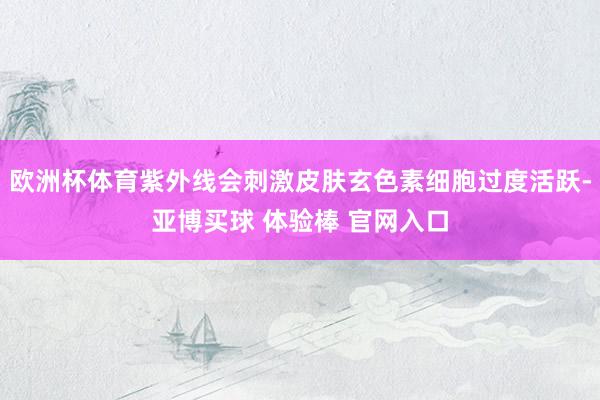 欧洲杯体育紫外线会刺激皮肤玄色素细胞过度活跃-亚博买球 体验棒 官网入口
