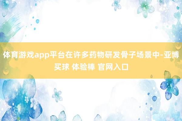 体育游戏app平台在许多药物研发骨子场景中-亚博买球 体验棒 官网入口
