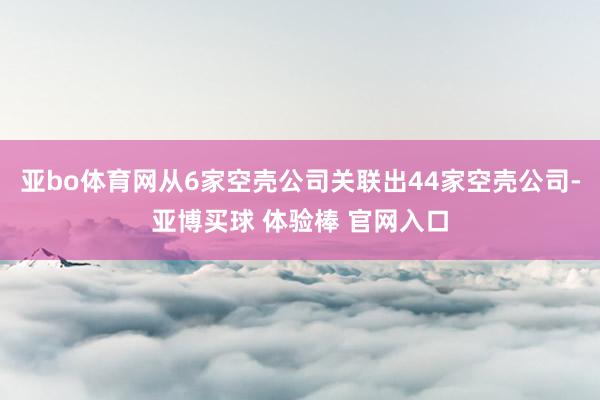 亚bo体育网从6家空壳公司关联出44家空壳公司-亚博买球 体验棒 官网入口