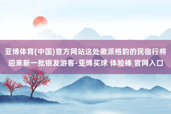 亚博体育(中国)官方网站这处徽派格韵的民宿行将迎来新一批银发游客-亚博买球 体验棒 官网入口