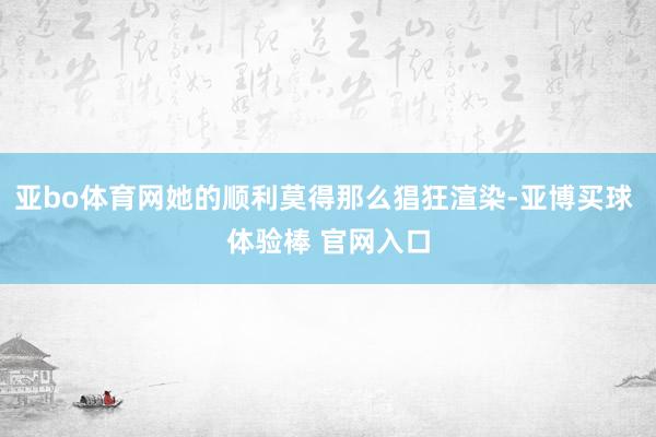 亚bo体育网她的顺利莫得那么猖狂渲染-亚博买球 体验棒 官网入口