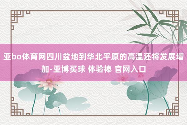 亚bo体育网四川盆地到华北平原的高温还将发展增加-亚博买球 体验棒 官网入口