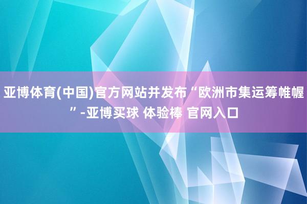 亚博体育(中国)官方网站并发布“欧洲市集运筹帷幄”-亚博买球 体验棒 官网入口