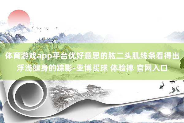 体育游戏app平台优好意思的肱二头肌线条看得出浮浅健身的踪影-亚博买球 体验棒 官网入口