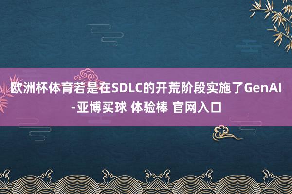 欧洲杯体育若是在SDLC的开荒阶段实施了GenAI-亚博买球 体验棒 官网入口