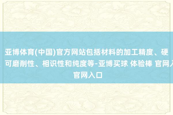 亚博体育(中国)官方网站包括材料的加工精度、硬度、可磨削性、相识性和纯度等-亚博买球 体验棒 官网入口