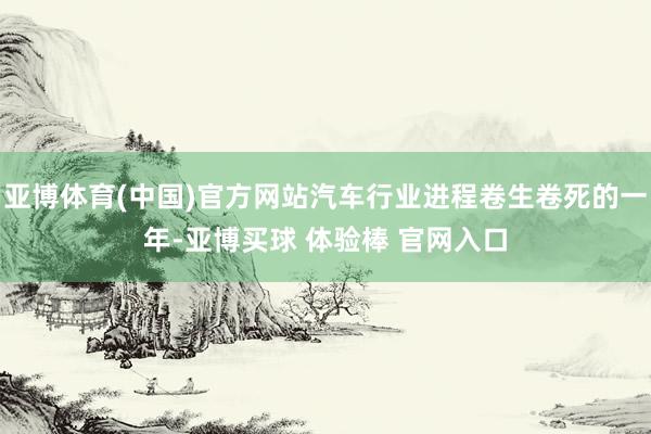 亚博体育(中国)官方网站汽车行业进程卷生卷死的一年-亚博买球 体验棒 官网入口