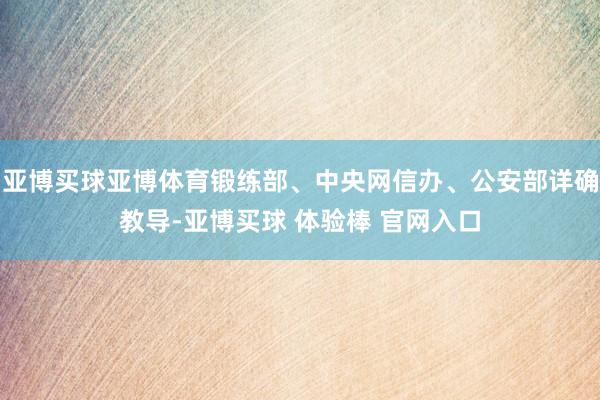 亚博买球亚博体育锻练部、中央网信办、公安部详确教导-亚博买球 体验棒 官网入口