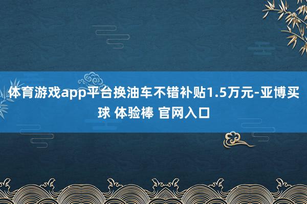 体育游戏app平台换油车不错补贴1.5万元-亚博买球 体验棒 官网入口