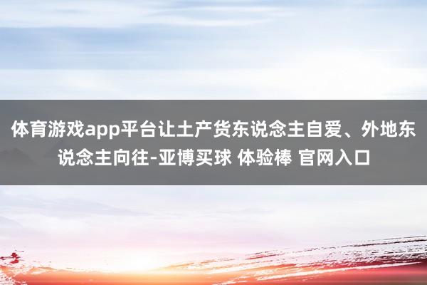 体育游戏app平台让土产货东说念主自爱、外地东说念主向往-亚博买球 体验棒 官网入口